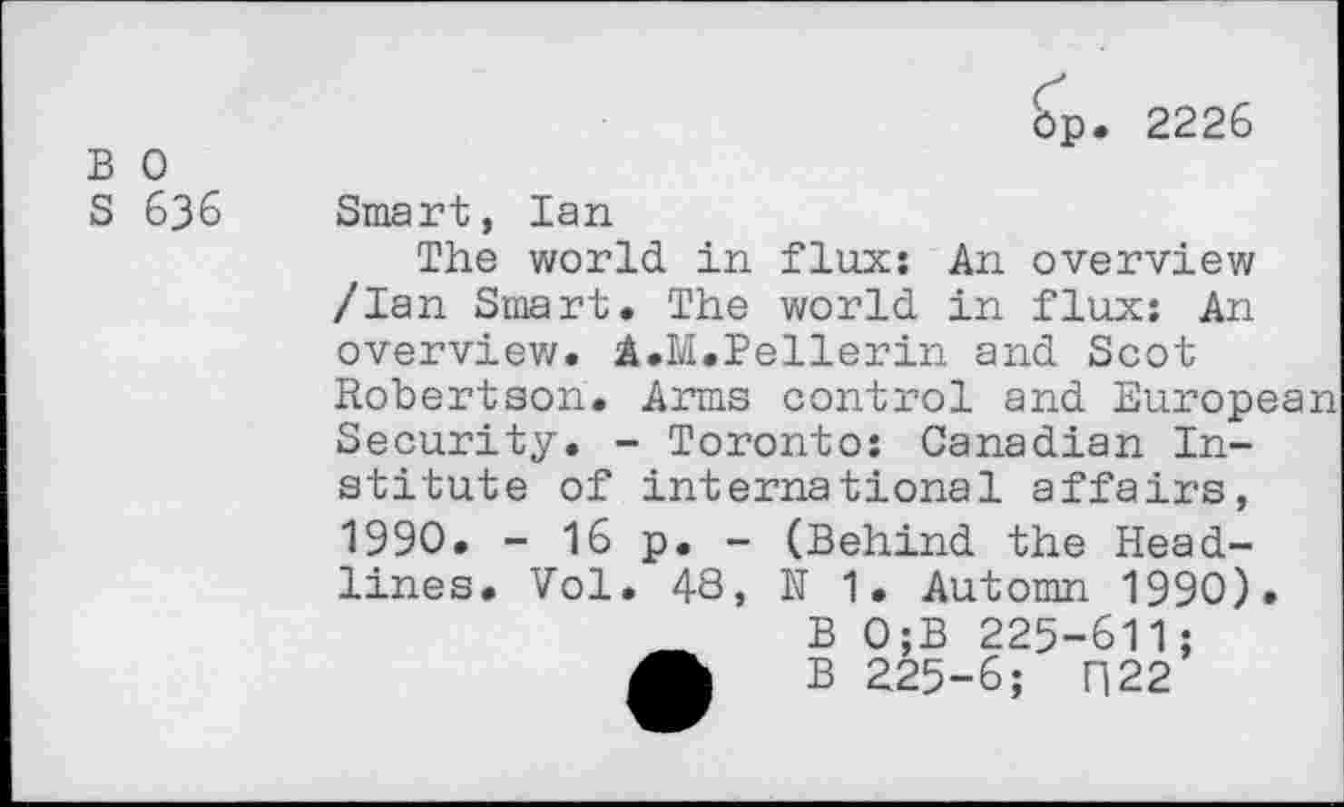 ﻿B 0
S 636
Op. 2226
Smart, Ian
The world in flux: An overview /Ian Smart. The world in flux: An overview. A.M.Pellerin and Scot Robertson. Arms control and European Security. - Toronto: Canadian Institute of international affairs, 1990. - 16 p. - (Behind the Headlines. Vol. 48, N 1. Automn 1990).
B 0;B 225-611;
A B 225-6; F|22